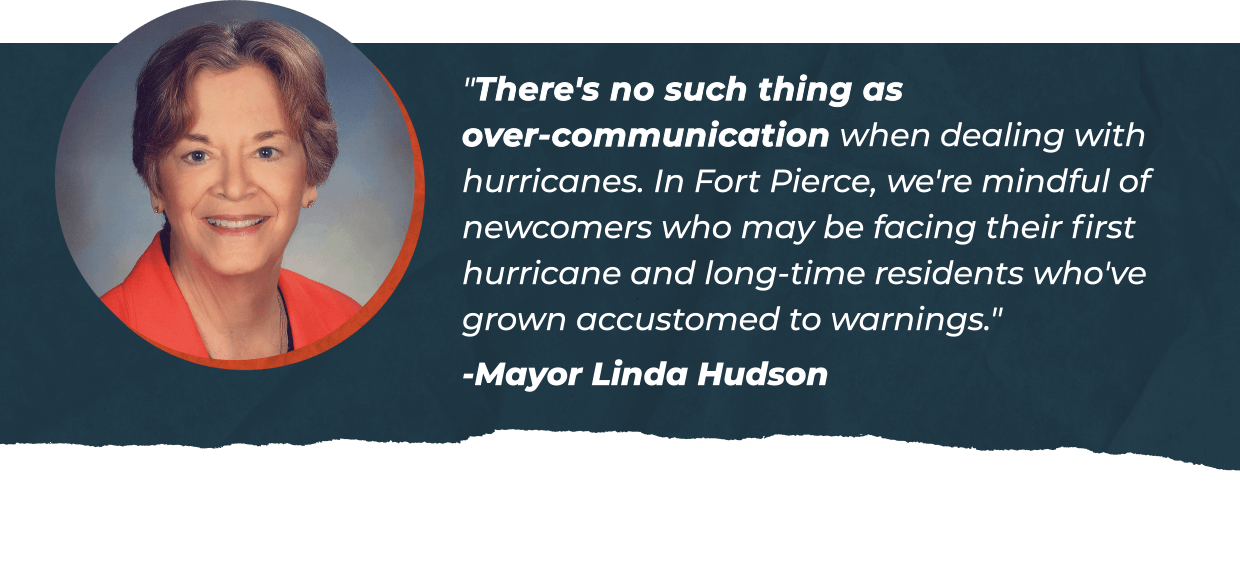 "There's no such thing as over-communication when dealing with hurricanes. In Fort Pierce, we're mindful of newcomers who may be facing their first hurricane and long-time residents who've grown accustomed to warnings." - Mayor Linda Hudson